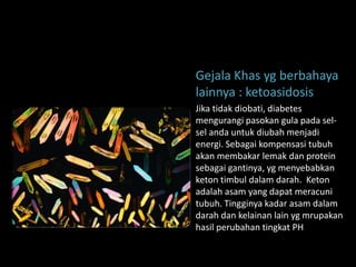 Gejala Khas yg berbahaya
lainnya : ketoasidosis
Jika tidak diobati, diabetes
mengurangi pasokan gula pada sel-
sel anda untuk diubah menjadi
energi. Sebagai kompensasi tubuh
akan membakar lemak dan protein
sebagai gantinya, yg menyebabkan
keton timbul dalam darah. Keton
adalah asam yang dapat meracuni
tubuh. Tingginya kadar asam dalam
darah dan kelainan lain yg mrupakan
hasil perubahan tingkat PH
 