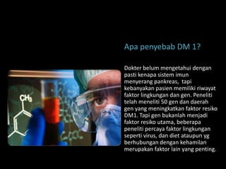 Apa penyebab DM 1?

Dokter belum mengetahui dengan
pasti kenapa sistem imun
menyerang pankreas, tapi
kebanyakan pasien memiliki riwayat
faktor lingkungan dan gen. Peneliti
telah meneliti 50 gen dan daerah
gen yang meningkatkan faktor resiko
DM1. Tapi gen bukanlah menjadi
faktor resiko utama, beberapa
peneliti percaya faktor lingkungan
seperti virus, dan diet ataupun yg
berhubungan dengan kehamilan
merupakan faktor lain yang penting.
 