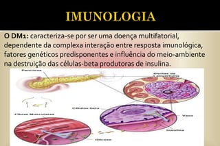 O DM1: caracteriza-se por ser uma doença multifatorial,
dependente da complexa interação entre resposta imunológica,
fatores genéticos predisponentes e influência do meio-ambiente
na destruição das células-beta produtoras de insulina.
 