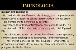 IMUNIDADE HUMORAL
No período de manifestação da doença, com a presença de
hiperglicemia e cetose, as células secretoras de insulina já estão
em número muito diminuído ou ausentes.
A presença de infiltrado inflamatório, configurando insulite, e a
ausência de células beta, caracterizam o quadro histológico do
DM1
 As células secretoras de outros hormônios, como glucagon,
somatostatina e polipeptídeo pancreático, também presentes
nas ilhotas pancreáticas, são poupadas. Entretanto, o
predomínio numérico das células que secretam insulina termina
por gerar atrofia das ilhotas.
 