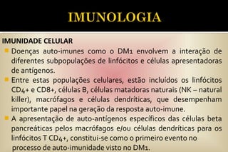  Doenças auto-imunes como o DM1 envolvem a interação de
diferentes subpopulações de linfócitos e células apresentadoras
de antígenos.
 Entre estas populações celulares, estão incluídos os linfócitos
CD4+ e CD8+, células B, células matadoras naturais (NK – natural
killer), macrófagos e células dendríticas, que desempenham
importante papel na geração da resposta auto-imune.
 A apresentação de auto-antígenos específicos das células beta
pancreáticas pelos macrófagos e/ou células dendríticas para os
linfócitos T CD4+, constitui-se como o primeiro evento no
processo de auto-imunidade visto no DM1.
IMUNIDADE CELULAR
 