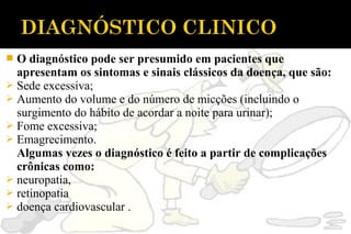  O diagnóstico pode ser presumido em pacientes que
apresentam os sintomas e sinais clássicos da doença, que são:
 Sede excessiva;
 Aumento do volume e do número de micções (incluindo o
surgimento do hábito de acordar a noite para urinar);
 Fome excessiva;
 Emagrecimento.
Algumas vezes o diagnóstico é feito a partir de complicações
crônicas como:
 neuropatia,
 retinopatia
 doença cardiovascular .
 
