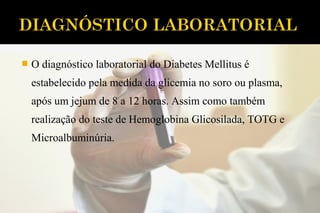  O diagnóstico laboratorial do Diabetes Mellitus é
estabelecido pela medida da glicemia no soro ou plasma,
após um jejum de 8 a 12 horas. Assim como também
realização do teste de Hemoglobina Glicosilada, TOTG e
Microalbuminúria.
 