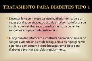  Deve ser feito com o uso da insulina diariamente, de 2 a 3
vezes por dia, ou através do uso de uma bomba infusora de
insulina que vai liberando o medicamento na corrente
sanguínea aos poucos durante o dia.
 O objetivo do tratamento é controlar os níveis de açúcar no
sangue evitando os picos de hipoglicemia ou hiperglicemia
e por isso é importante também seguir uma dieta para
diabetes e praticar exercícios regularmente.
 