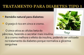 Remédio natural para diabetes:
 O poejo é rico em zinco e cromo.
 O zinco ativa as células beta do
pâncreas, fazendo-o secretar mais insulina.
 Já o cromo melhora o efeito da insulina, podendo ser utilizado
no tratamento da diabetes porque normaliza a glicemia
sanguínea
 