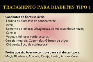  São fontes de fibras solúveis:
 Farinha ou biomassa de banana verde;
 Aveia;
 Semente de linhaça; Oleaginosas, como castanhas e nozes;
 Canela;
 Vegetais folhosos verde-escuros;
 Cereais integrais; Cogumelos; Gérmen de trigo;
 Chá verde; Suco de uva integral.
 Frutas que são boas no controle para a diabetes tipo 1:
 Maçã, Blueberry, Abacate, Cereja, Limão, Amora, Coco
 