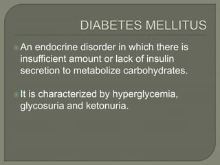 An endocrine disorder in which there is
insufficient amount or lack of insulin
secretion to metabolize carbohydrates.
It is characterized by hyperglycemia,
glycosuria and ketonuria.
 