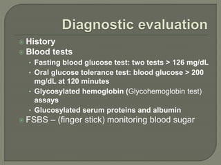  History
 Blood tests
• Fasting blood glucose test: two tests > 126 mg/dL
• Oral glucose tolerance test: blood glucose > 200
mg/dL at 120 minutes
• Glycosylated hemoglobin (Glycohemoglobin test)
assays
• Glucosylated serum proteins and albumin
 FSBS – (finger stick) monitoring blood sugar
 
