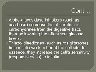Alpha-glucosidase inhibitors (such as
acarbose) decrease the absorption of
carbohydrates from the digestive tract,
thereby lowering the after-meal glucose
levels.
Thiazolidinediones (such as rosiglitazone)
help insulin work better at the cell site. In
essence, they increase the cell's sensitivity
(responsiveness) to insulin.
 