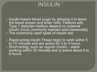  Insulin lowers blood sugar by allowing it to leave
the blood stream and enter cells. Patients with
Type 1 diabetes mellitus depend on external
insulin (most commonly injected subcutaneously)
 The commonly used types of insulin are:
 Rapid-acting insulin These begin to work within 5
to 15 minutes and are active for 3 to 4 hours.
 Short-acting, such as regular insulin – starts
working within 30 minutes and is active about 5 to
8 hours.
 