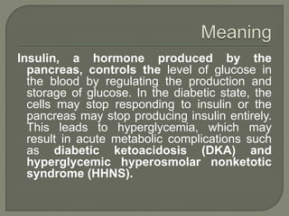 Insulin, a hormone produced by the
pancreas, controls the level of glucose in
the blood by regulating the production and
storage of glucose. In the diabetic state, the
cells may stop responding to insulin or the
pancreas may stop producing insulin entirely.
This leads to hyperglycemia, which may
result in acute metabolic complications such
as diabetic ketoacidosis (DKA) and
hyperglycemic hyperosmolar nonketotic
syndrome (HHNS).
 