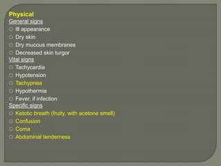  Physical
 General signs
 Ill appearance
 Dry skin
 Dry mucous membranes
 Decreased skin turgor
 Vital signs
 Tachycardia
 Hypotension
 Tachypnea
 Hypothermia
 Fever, if infection
 Specific signs
 Ketotic breath (fruity, with acetone smell)
 Confusion
 Coma
 Abdominal tenderness
 