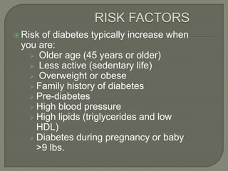  Risk of diabetes typically increase when
you are:
 Older age (45 years or older)
 Less active (sedentary life)
 Overweight or obese
 Family history of diabetes
 Pre-diabetes
 High blood pressure
 High lipids (triglycerides and low
HDL)
 Diabetes during pregnancy or baby
>9 lbs.
 