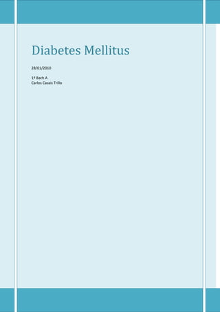 Diabetes Mellitus28/01/20101º Bach ACarlos Casais Trillo Definición: La diabetes mellitus (DM) o diabetes sacarina es un grupo de trastornos metabólicos, que afecta a diferentes órganos y tejidos, dura toda la vida y se caracteriza por un aumento de los niveles de glucosa en la sangre: hiperglicemia. Es causada por varios trastornos, incluyendo la baja producción de la hormona insulina, secretada por las células B del páncreas, o por su inadecuado uso por parte del cuerpo, que repercutirá en el metabolismo de los carbohidratos, lípidos y proteínas. Sintomas: En el caso de que todavía no se haya diagnosticado la DM ni comenzado su tratamiento, o que no esté bien tratada, se pueden encontrar los siguientes signos (derivados de un exceso de glucosa en sangre, ya sea de forma puntual o contínua): Signos y síntomas mas frecuentes: Emisión excesiva de orina (poliuria), aumento anormal de la necesidad de comer (polifagia) y incremento de la sed (polidipsia). Pérdida de peso a pesar de la polifagia. Fatiga o cansancio. Cambios en la agudeza visual. Signos y síntomas menos frecuentes: Vaginitis en mujeres, balanitis en hombres. Aparición de glucosa en la orina u orina con sabor dulce. Ausencia de la menstruación en mujeres. Aparición de impotencia en los hombres. Dolor abdominal. Hormigueo o adormecimiento de manos y pies, piel seca, úlceras o heridas que cicatrizan lentamente. Debilidad. Irritabilidad. Cambios de ánimo. Náuseas y vómitos. Aliento con olor a manzanas podridas. Tratamiento Bomba de infusión de insulina. Estos dispositivos sustituyen en algunos casos a las clásicas jeringas, consiguiendo liberaciones de insulina más fisiológicas y adecuadas a la ingesta. Tanto en la diabetes tipo 1 como en la tipo 2, como en la gestacional, el objetivo del tratamiento es restaurar los niveles glucémicos normales, entre 70 y 105 mg/dl. En la diabetes tipo 1 y en la diabetes gestacional se aplica un tratamiento sustitutivo de insulina o análogos de la insulina. En la diabetes tipo 2 puede aplicarse un tratamiento sustitutivo de insulina o análogos, o bien, un tratamiento con antidiabéticos orales . Para determinar si el tratamiento está dando resultados adecuados se realiza una prueba llamada hemoglobina glucosilada (HbA1c ó A1c). Una persona No-diabética tiene una HbA1c < 6 %. El tratamiento debería acercar los resultados de la A1c lo máximo posible a estos valores. Un amplio estudio denominado DDCT demostró que buenos resultados en la A1c durante años reducen o incluso eliminan la aparición de complicaciones tradicionalmente asociadas a la diabetes: insuficiencia renal crónica, retinopatía diabética, neuropatía periférica, etc. Causas En un principio se pensaba que el factor que predisponía para la enfermedad era un consumo alto de hidratos de carbono de rápida absorción. Después se vio que no había un aumento de las probabilidades de contraer diabetes mellitus en relación con los hidratos de carbono de asimilación lenta.Actualmente se piensa que los factores más importantes en la aparición de una diabetes tipo 2 son, además de una posible resistencia a la insulina e intolerancia a la glucosa, el exceso de peso y la falta de ejercicio. De hecho, la obesidad abdominal se asocia con elevados niveles de ácidos grasos libres, los que podrían participar en la insulinorresistencia y en el daño a la célula beta-pancreática. Para la diabetes tipo 1 priman, fundamentalmente, la herencia genética, o bien, alguna patología que influya en el funcionamiento del páncreas (diabetes tipo 1 fulminante).La actividad física mejora la administración de las reservas de azúcares del cuerpo y actúa de reguladora de las glucemias. Las reservas de Glucógeno aumentan y se dosifican mejor cuando el cuerpo está en forma, ya que las grasas se queman con más facilidad, reservando más los hidratos de carbono para esfuerzo intensos o en caso de que la actividad sea muy larga que las reservas aguanten más tiempo.En realidad Las causas de Diabetes todo tipo son mayoritariamente desconocidas, y por ende, no existe ninguna estrategia de prevención. 