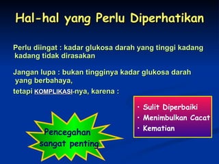 Hal-hal yang Perlu Diperhatikan Perlu diingat : kadar glukosa darah yang tinggi kadang kadang tidak dirasakan Jangan lupa : bukan tingginya kadar glukosa darah yang berbahaya, tetapi   KOMPLIKASI - nya, karena : Pencegahan  sangat penting Sulit Diperbaiki Menimbulkan Cacat Kematian 