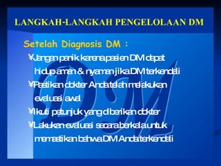 LANGKAH-LANGKAH PENGELOLAAN DM DM Setelah Diagnosis DM : Jangan panik karena pasien DM dapat hidup aman & nyaman jika DM terkendali Pastikan dokter Anda telah melakukan evaluasi awal Ikuti petunjuk yang diberikan dokter  Lakukan evaluasi secara berkala untuk memastikan bahwa DM Anda terkendali 