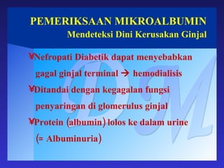 PEMERIKSAAN MIKROALBUMIN Mendeteksi Dini Kerusakan Ginjal DM Nefropati Diabetik dapat menyebabkan gagal ginjal terminal    hemodialisis Ditandai dengan kegagalan fungsi penyaringan di glomerulus ginjal Protein (albumin) lolos ke dalam urine  (= Albuminuria) 