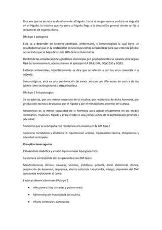 Una vez que se secreta va directamente al hígado, hacia la sangre venosa portal y se degrada
en el hígado, la insulina que no entra al hígado llega a la circulación general donde se fija a
receptores de órganos diana.

DM tipo 1 patogenia

Esta va a depender de factores genéticos, ambientales, e inmunológicos la cual tiene un
resultado final que es la destrucción de las células betas del páncreas para que esto sea posible
se necesita que se haya destruido 80% de las células betas.

Dentro de las consideraciones genéticas el principal gen predisponentes se localiza en la región
HLA del cromosoma 6, además tienen el aplotipo HLA DR3, DR4, DQa1030 y DQB1.

Factores ambientales, hipotéticamente se dice que se relación a con los virus coxsackie y la
rubeola.

Inmunológicos, esta es una combinación de varios anticuerpos diferentes en contra de los
islotes como acido glutamico descarboxilasa.

DM tipo 2 fisiopatologías

Se caracteriza, por una menor secreción de la insulina, por resistencia de dicha hormona, por
producción excesiva de glucosa por el hígado y por el metabolismo anormal de la grasa.

Resistencia: es la menor capacidad de la hormona para actuar eficazmente en los tejidos
destinarios, músculos, hígado y grasa y esto es una consecuencia de la combinación genética y
obesidad.

Síndrome que se acompaña con resistencia a la insulina en la DM tipo 2

Síndrome metabólico y síndrome X: hipertensión arterial, hipercolesterolemia, dislipidemia y
obesidad centrípeta.

Complicaciones agudas

Cetoacidosis diabética y estado hiperosmolar hiperglucemico.

La primera corresponde con los pacientes con DM tipo 1

Manifestaciones clínicas: nauseas, vomitos, polidipsia, poliuria, dolor abdominal, disnea,
respiración de kussmaul, taquipnea, aliento cetonico, taquicardia, letargo, depresión del SNC
que puede evolucionar al coma.

Factores desencadenantes DM tipo 2

    •   Infecciones (vías urinarias y pulmonares)

    •   Administración inadecuada de insulina.

    •   Infarto cerebrales, coronarios.
 