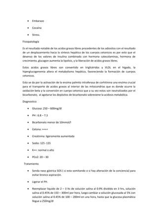 •   Embarazo

    •   Cocaína

    •   Stress.

Fisiopatología

Es el resultado notable de los acidos grasos libres procedentes de los adiositos con el resultado
de un desplazamiento hacia la síntesis hepática de los cuerpos cetonicos es por esto que el
desenso de los valores de insulina combinado con hormona catecolaminas, hormona de
crecimiento, glucagon aumenta la lipolisis, y la liberación de acidos grasos libres.

Estos acidos grasos libres son convertido en triglicéridos y VLDL en el hígado, la
hiperglucogenemia altera el metabolismo hepático, favoreciendo la formación de cuerpos
cetonicos.

Esto se da por la activación de la enzima palmito intraferasa de corhitinina una enzima crucial
para el transporte de acidos grasos al interior de las mitocondrias que es donde ocurre la
oxidación beta y la conversión en cuerpo cetonico que a su vez estos son neutralizados por el
bicarbonato, al agotarse los depósitos de bicarbonato sobreviene la acidosis metabólica.

Diagnostico

    •   Glucosa: 250 – 600mg/dl

    •   PH : 6.8 – 7.3

    •   Bicarbonato menor de 10mmol/l

    •   Cetona: ++++

    •   Creatinina: ligeramente aumentada

    •   Sodio: 125 -135

    •   K++: normal o alto

    •   PCo2: 20 – 30

 Tratamiento

    •   Sonda naso gástrica SOS ( si esta vomitando o si hay alteración de la conciencia) para
        evitar bronco aspiración.

    •   Ligerar el PH.

    •   Reemplazar liquido de 2 – 3 lts de solución salina al 0.9% dividido en 3 hrs, solución
        salina al 0.45% de 150 – 300ml por hora, luego cambiar a solución glucosada al 5% con
        solución salina al 0.45% de 100 – 200ml en una hora, hasta que la glucosa plasmática
        llegue a 250mg/dl
 