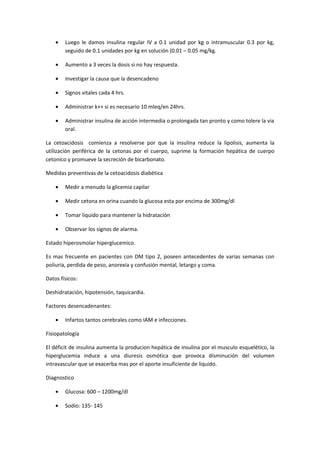 •   Luego le damos insulina regular IV a 0.1 unidad por kg o intramuscular 0.3 por kg,
        seguido de 0.1 unidades por kg en solución (0.01 – 0.05 mg/kg.

    •   Aumento a 3 veces la dosis si no hay respuesta.

    •   Investigar la causa que la desencadeno

    •   Signos vitales cada 4 hrs.

    •   Administrar k++ si es necesario 10 mleq/en 24hrs.

    •   Administrar insulina de acción intermedia o prolongada tan pronto y como tolere la via
        oral.

La cetoacidosis comienza a resolverse por que la insulina reduce la lipolisis, aumenta la
utilización periférica de la cetonas por el cuerpo, suprime la formación hepática de cuerpo
cetonico y promueve la secreción de bicarbonato.

Medidas preventivas de la cetoacidosis diabética

    •   Medir a menudo la glicemia capilar

    •   Medir cetona en orina cuando la glucosa esta por encima de 300mg/dl

    •   Tomar liquido para mantener la hidratación

    •   Observar los signos de alarma.

Estado hiperosmolar hiperglucemico.

Es mas frecuente en pacientes con DM tipo 2, poseen antecedentes de varias semanas con
poliuria, perdida de peso, anorexia y confusión mental, letargo y coma.

Datos físicos:

Deshidratación, hipotensión, taquicardia.

Factores desencadenantes:

    •   Infartos tantos cerebrales como IAM e infecciones.

Fisiopatología

El déficit de insulina aumenta la producion hepática de insulina por el musculo esquelético, la
hiperglucemia induce a una diuresis osmótica que provoca disminución del volumen
intravascular que se exacerba mas por el aporte insuficiente de liquido.

Diagnostico

    •   Glucosa: 600 – 1200mg/dl

    •   Sodio: 135- 145
 