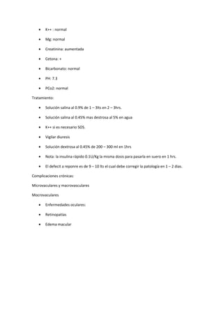 •   K++ : normal

   •   Mg: normal

   •   Creatinina: aumentada

   •   Cetona: +

   •   Bicarbonato: normal

   •   PH: 7.3

   •   PCo2: normal

Tratamiento:

   •   Solución salina al 0.9% de 1 – 3lts en 2 – 3hrs.

   •   Solución salina al 0.45% mas destrosa al 5% en agua

   •   K++ si es necesario SOS.

   •   Vigilar diuresis

   •   Solución dextrosa al 0.45% de 200 – 300 ml en 1hrs

   •   Nota: la insulina rápido 0.1U/Kg la misma dosis para pasarla en suero en 1 hrs.

   •   El defecit a reponre es de 9 – 10 lts el cual debe corregir la patología en 1 – 2 dias.

Complicaciones crónicas:

Microvaculares y macrovasculares

Mocrovaculares

   •   Enfermedades oculares:

   •   Retinopatías

   •   Edema macular
 