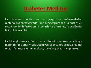 Diabetes MellitusLa diabetes mellitus es un grupo de enfermedades metabólicas caracterizadas por la hiperglucemia, la cual es el resultado de defectos en la secreción de insulina, la acción de la insulina o ambas.La hiperglucemia crónica de la diabetes se asocia a largo plazo, disfunciones y fallas de diversos órganos especialmente ojos, riñones, sistema nervioso, corazón y vasos sanguíneos. 