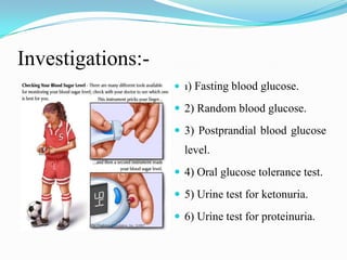Investigations:-1) Fasting blood glucose.2) Random blood glucose.3) Postprandial blood glucose level.4) Oral glucose tolerance test.5) Urine test for ketonuria.6) Urine test for proteinuria. 