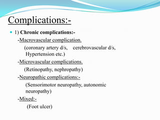 Complications:-1) Chronic complications:-     -Macrovascular complication.          (coronary artery d/s,    cerebrovascular d/s, 	Hypertension etc.)     -Microvascular complications.          (Retinopathy, nephropathy)     -Neuropathic complications:-           (Sensorimotor neuropathy, autonomic 	neuropathy)     -Mixed:-            (Foot ulcer)