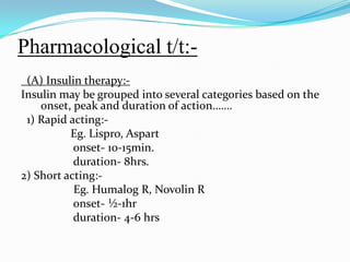 Pharmacological t/t:-  (A) Insulin therapy:-Insulin may be grouped into several categories based on the onset, peak and duration of action……. 1) Rapid acting:-Eg. Lispro, Aspart                 onset- 10-15min.                 duration- 8hrs.2) Short acting:-Eg. Humalog R, Novolin R                 onset- ½-1hr                 duration- 4-6 hrs