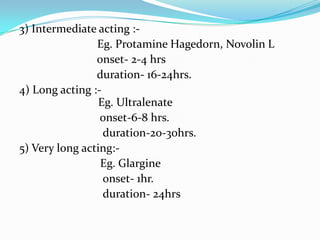 3) Intermediate acting :-Eg. ProtamineHagedorn, Novolin L                          onset- 2-4 hrs                          duration- 16-24hrs.4) Long acting :-Eg. Ultralenate                           onset-6-8 hrs.                            duration-20-30hrs.5) Very long acting:-Eg. Glargine                            onset- 1hr.                            duration- 24hrs 