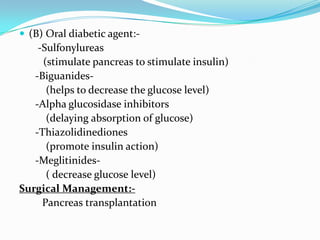 (B) Oral diabetic agent:-      -Sulfonylureas        (stimulate pancreas to stimulate insulin)     -Biguanides-         (helps to decrease the glucose level)     -Alpha glucosidase inhibitors         (delaying absorption of glucose)     -Thiazolidinediones         (promote insulin action)     -Meglitinides-         ( decrease glucose level)Surgical Management:-Pancreas transplantation