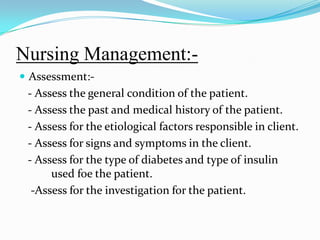 Nursing Management:-Assessment:-   - Assess the general condition of the patient.  - Assess the past and medical history of the patient.  - Assess for the etiological factors responsible in client.  - Assess for signs and symptoms in the client.  - Assess for the type of diabetes and type of insulin 	used foe the patient.   -Assess for the investigation for the patient. 