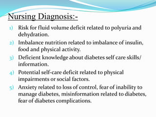 Nursing Diagnosis:-Risk for fluid volume deficit related to polyuria and dehydration.Imbalance nutrition related to imbalance of insulin, food and physical activity.Deficient knowledge about diabetes self care skills/ information.Potential self-care deficit related to physical impairments or social factors.Anxiety related to loss of control, fear of inability to manage diabetes, misinformation related to diabetes, fear of diabetes complications.