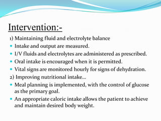 Intervention:-1) Maintaining fluid and electrolyte balanceIntake and output are measured.I/V fluids and electrolytes are administered as prescribed.Oral intake is encouraged when it is permitted.Vital signs are monitored hourly for signs of dehydration.2) Improving nutritional intake…Meal planning is implemented, with the control of glucose as the primary goal.An appropriate caloric intake allows the patient to achieve and maintain desired body weight.