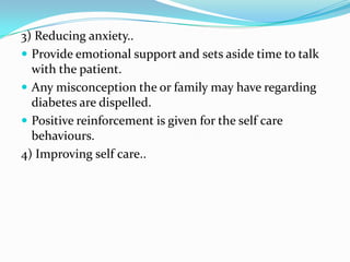 3) Reducing anxiety..Provide emotional support and sets aside time to talk with the patient.Any misconception the or family may have regarding diabetes are dispelled.Positive reinforcement is given for the self care behaviours.4) Improving self care..