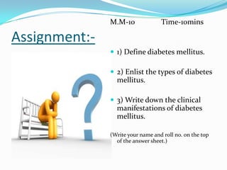 Assignment:-M.M-10              Time-10mins1) Define diabetes mellitus.2) Enlist the types of diabetes mellitus.3) Write down the clinical manifestations of diabetes mellitus.(Write your name and roll no. on the top of the answer sheet.)