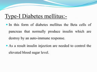 Type-I Diabetes mellitus:-In this form of diabetes mellitus the Beta cells of pancreas that normally produce insulin which are destroy by an auto-immune response. As a result insulin injection are needed to control the elevated blood sugar level.