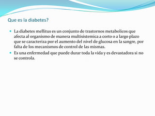 Que es la diabetes?

 La diabetes mellitus es un conjunto de trastornos metabolicos que
  afecta al organismo de manera m...