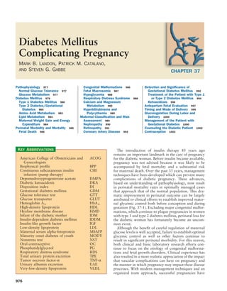 Diabetes Mellitus
  Complicating Pregnancy
  MARK B. LANDON, PATRICK M. CATALANO,
  AND STEVEN G. GABBE                                                                             CHAPTER 37

Pathophysiology 977                      Congenital Malformations 986           Detection and Signiﬁcance of
  Normal Glucose Tolerance 977           Fetal Macrosomia 987                     Gestational Diabetes Mellitus 992
  Glucose Metabolism 977                 Hypoglycemia 988                         Treatment of the Patient with Type 1
Diabetes Mellitus 979                    Respiratory Distress Syndrome    988       or Type 2 Diabetes Mellitus 994
  Type 1 Diabetes Mellitus 980           Calcium and Magnesium                    Ketoacidosis 996
  Type 2 Diabetes/Gestational              Metabolism 989                       Antepartum Fetal Evaluation 997
    Diabetes 980                         Hyperbilirubinema and                  Timing and Mode of Delivery 999
  Amino Acid Metabolism 983                Polycythemia 989                     Glucoregulation During Labor and
  Lipid Metabolism 984                  Maternal Classiﬁcation and Risk           Delivery 1000
  Maternal Weight Gain and Energy        Assessment 989                         Management of the Patient with
    Expenditure 984                      Nephropathy 990                          Gestational Diabetes 1000
Perinatal Morbidity and Mortality 985    Retinopathy 991                        Counseling the Diabetic Patient 1002
  Fetal Death 985                        Coronary Artery Disease 992            Contraception 1003




 KEY ABBREVIATIONS                                             The introduction of insulin therapy 85 years ago
                                                            remains an important landmark in the care of pregnancy
  American College of Obstetricians and      ACOG           for the diabetic woman. Before insulin became available,
    Gynecologists                                           pregnancy was not advised because it was likely to be
  Biophysical proﬁle                         BPP            accompanied by fetal mortality and a substantial risk
  Continuous subcutaneous insulin            CSII           for maternal death. Over the past 35 years, management
    infusion (pump therapy)                                 techniques have been developed which can prevent many
  Depomedroxyprogesterone acetate            DMPA           complications of diabetic pregnancy. These advances,
  Diabetic ketoacidosis                      DKA            based on understanding of pathophysiology, now result
  Disposition index                          DI             in perinatal mortality rates in optimally managed cases
  Gestational diabetes mellitus              GDM            that approach that of the normal population. This dra-
  Glucose tolerance test                     GTT            matic improvement in perinatal outcome can be largely
  Glucose transporter                        GLUT           attributed to clinical efforts to establish improved mater-
  Hemoglobin A1c                             HbA1c          nal glycemic control both before conception and during
  High-density lipoprotein                   HDL            gestation (Fig. 37-1). Excluding major congenital malfor-
  Hyaline membrane disease                   HMD            mations, which continue to plague pregnancies in women
  Infant of the diabetic mother              IDM            with type 1 and type 2 diabetes mellitus, perinatal loss for
  Insulin-dependent diabetes mellitus        IDDM           the diabetic woman has fortunately become an uncom-
  Insulin-like growth factor                 IGF            mon event.
  Low-density lipoprotein                    LDL               Although the beneﬁt of careful regulation of maternal
  Maternal serum alpha-fetoprotein           MSAFP          glucose levels is well accepted, failure to establish optimal
  Maturity onset diabetes of youth           MODY           glycemic control as well as other factors continue to
  Nonstress test                             NST            result in signiﬁcant perinatal morbidity. For this reason,
  Oral contraceptive                         OC             both clinical and basic laboratory research efforts con-
  Phosphatidylglycerol                       PG             tinue to focus on the etiology of congenital malforma-
  Respiratory distress syndrome              RDS            tions and fetal growth disorders. Clinical experience has
  Total urinary protein excretion            TPE            also resulted in a more realistic appreciation of the impact
  Tumor necrosis factor-α                    TNF-α          that vascular complications can have on pregnancy and
  Urinary albumin excretion                  UAE            the manner in which pregnancy may impact these disease
  Very-low-density lipoprotein               VLDL           processes. With modern management techniques and an
                                                            organized team approach, successful pregnancies have

976
 