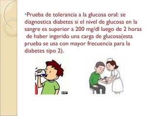 •Prueba de tolerancia a la glucosa oral: se
diagnostica diabetes si el nivel de glucosa en la
sangre es superior a 200 mg/dl luego de 2 horas
de haber ingerido una carga de glucosa(esta
prueba se usa con mayor frecuencia para la
diabetes tipo 2).
 