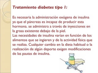 Tratamiento diabetes tipo 1:
Es necesaria la administración exógena de insulina
ya que el páncreas es incapaz de producir esta
hormona. se administra a través de inyecciones en
la grasa existente debajo de la piel.
Las necesidades de insulina varían en función de los
alimentos que se ingieren y de la actividad física que
se realiza. Cualquier cambio en la dieta habitual o la
realización de algún deporte exigen modificaciones
de las pautas de insulina.
 