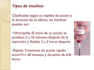 Tipos de insulina:
Clasificadas según su rapidez de acción y
la duración de su efecto, las insulinas
pueden ser:
•Ultrarápida: El inicio de su acción se
produce 5 a 10 minutos después de la
inyección, y finaliza 2 a 3 horas después.
•Rápida: Comienzo de acción rápido
entre15 a 30 minutos y duración de 6-8
horas.
 