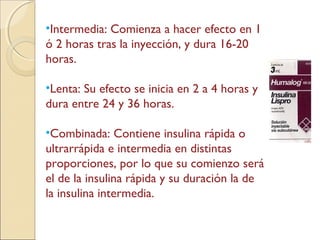 •Intermedia: Comienza a hacer efecto en 1
ó 2 horas tras la inyección, y dura 16-20
horas.
•Lenta: Su efecto se inicia en 2 a 4 horas y
dura entre 24 y 36 horas.
•Combinada: Contiene insulina rápida o
ultrarrápida e intermedia en distintas
proporciones, por lo que su comienzo será
el de la insulina rápida y su duración la de
la insulina intermedia.
 