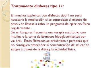 Tratamiento diabetes tipo 11:
En muchos pacientes con diabetes tipo II no sería
necesaria la medicación si se controlase el exceso de
peso y se llevase a cabo un programa de ejercicio físico
regularmente.
Sin embargo es frecuente una terapia sustitutiva con
insulina o la toma de fármacos hipoglucemiantes por
vía oral. Estos fármacos se prescriben a personas que
no consiguen descender la concentración de azúcar en
sangre a través de la dieta y la actividad física.
 