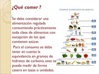 ¿Qué comer ?
Se debe considerar una
alimentación regulada
consumiendo prácticamente
toda clase de alimentos con
excepción de los que
contienen azúcar.
Para el consumo se debe
tener en cuenta la
equivalencia en gramos de
hidratos de carbono, esto se
puede medir de forma
casera en tazas o unidades.
 
