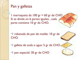 Pan y galletas
1 marraqueta de 100 gr = 60 gr de CHO
Si se divide en 6 partes iguales , cada
parte contiene 10 gr de CHO.
•1 rebanada de pan de molde: 10 gr de
CHO.
•1 galleta de soda o agua: 5 gr de CHO.
•1 pan especial: 30 gr de CHO
 