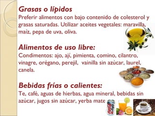 Grasas o lípidos
Preferir alimentos con bajo contenido de colesterol y
grasas saturadas. Utilizar aceites vegetales: maravilla,
maíz, pepa de uva, oliva.
Alimentos de uso libre:
Condimentos: ajo, ají, pimienta, comino, cilantro,
vinagre, orégano, perejil, vainilla sin azúcar, laurel,
canela.
Bebidas frías o calientes:
Te, café, aguas de hierbas, agua mineral, bebidas sin
azúcar, jugos sin azúcar, yerba mate.
 