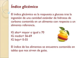 Índice glicémico
El índice glicémico es la respuesta a glucosa tras la
ingestión de una cantidad estándar de hidratos de
carbono contenida en un alimento con respecto a un
alimento referencia.
IG alto= mayor o igual a 70
IG medio= 56-69
IG bajo= 0-55
El índice de los alimentos se encuentra contenido en
tablas que nos sirven de guías.
 
