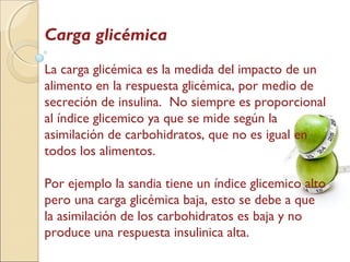 Carga glicémica
La carga glicémica es la medida del impacto de un
alimento en la respuesta glicémica, por medio de
secreción de insulina. No siempre es proporcional
al índice glicemico ya que se mide según la
asimilación de carbohidratos, que no es igual en
todos los alimentos.
Por ejemplo la sandia tiene un índice glicemico alto
pero una carga glicémica baja, esto se debe a que
la asimilación de los carbohidratos es baja y no
produce una respuesta insulinica alta.
 