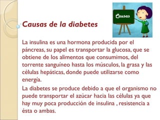Causas de la diabetes
La insulina es una hormona producida por el
páncreas, su papel es transportar la glucosa, que se
obtiene de los alimentos que consumimos, del
torrente sanguíneo hasta los músculos, la grasa y las
células hepáticas, donde puede utilizarse como
energía.
La diabetes se produce debido a que el organismo no
puede transportar el azúcar hacia las células ya que
hay muy poca producción de insulina , resistencia a
ésta o ambas.
Causas
 